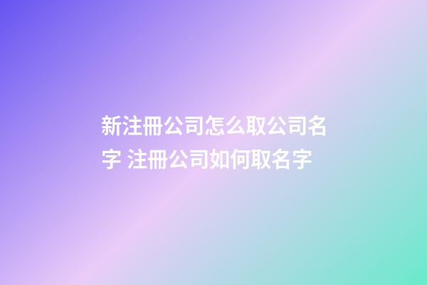 新注冊公司怎么取公司名字 注冊公司如何取名字-第1張-公司起名-玄機派